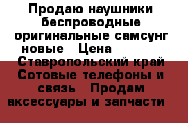 Продаю наушники беспроводные оригинальные самсунг новые › Цена ­ 5 000 - Ставропольский край Сотовые телефоны и связь » Продам аксессуары и запчасти   
